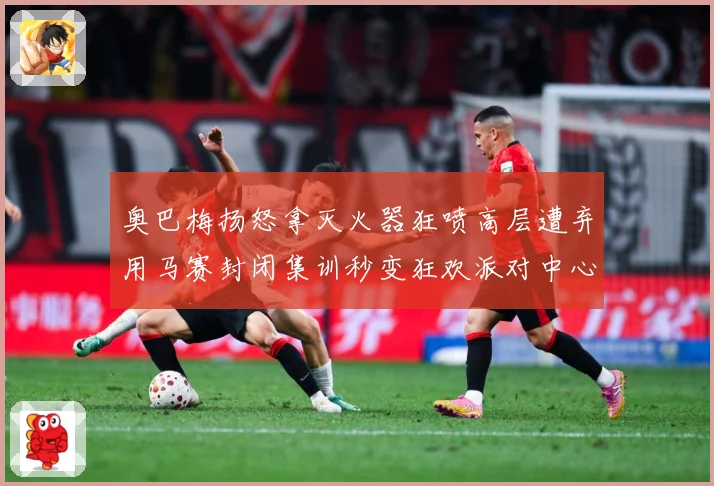 奥巴梅扬怒拿灭火器狂喷高层遭弃用马赛封闭集训秒变狂欢派对中心赛事前瞻：最新赛事动态与深度分析