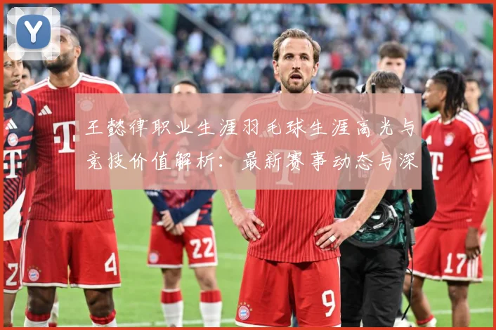 王懿律职业生涯羽毛球生涯高光与竞技价值解析：最新赛事动态与深度分析