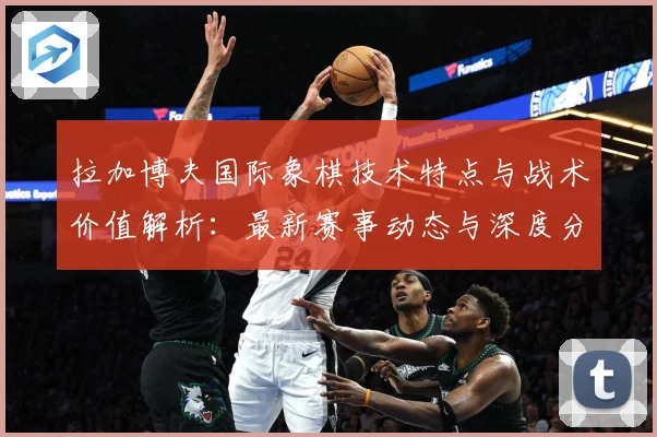 拉加博夫国际象棋技术特点与战术价值解析：最新赛事动态与深度分析
