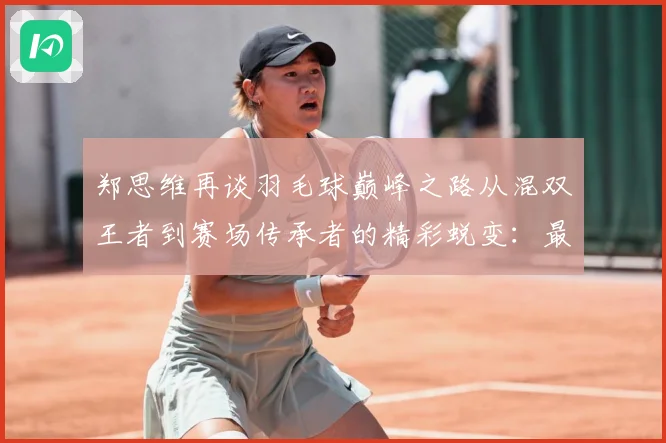 郑思维再谈羽毛球巅峰之路从混双王者到赛场传承者的精彩蜕变：最新赛事动态与深度分析