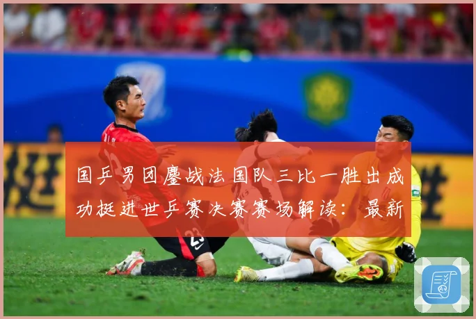 国乒男团鏖战法国队三比一胜出成功挺进世乒赛决赛赛场解读：最新赛事动态与深度分析