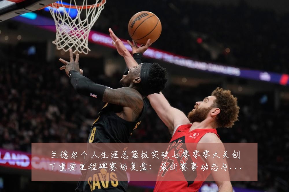 兰德尔个人生涯总篮板突破七零零零大关创下重要里程碑赛场复盘:最新赛事动态与深度分析